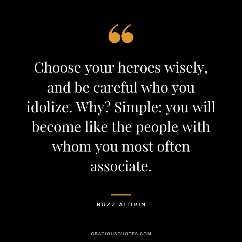 Choose your heroes wisely, and be careful who you idolize. Why? Simple: you will become like the people with whom you most often associate.