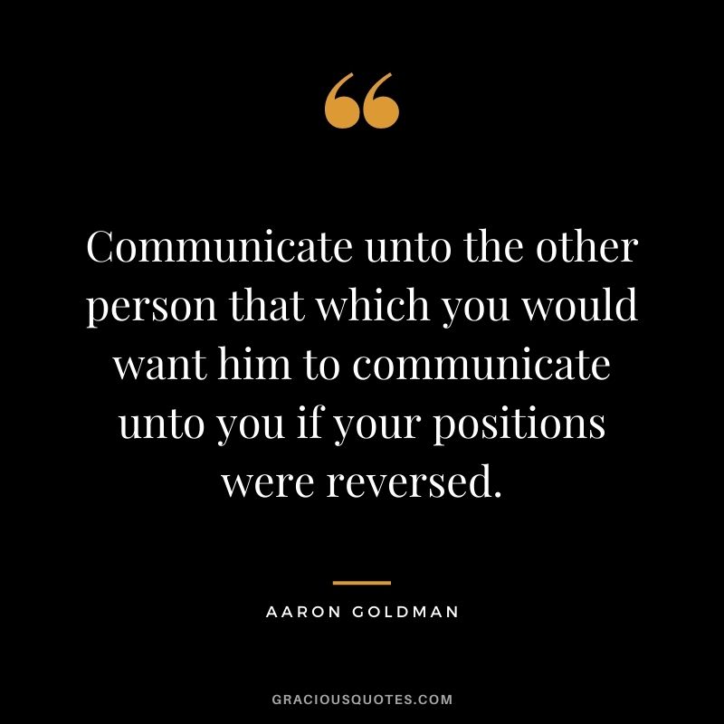 Communicate unto the other person that which you would want him to communicate unto you if your positions were reversed. - Aaron Goldman