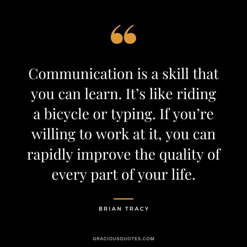 Communication is a skill that you can learn. It’s like riding a bicycle or typing. If you’re willing to work at it, you can rapidly improve the quality of every part of your life. - Brian Tracy