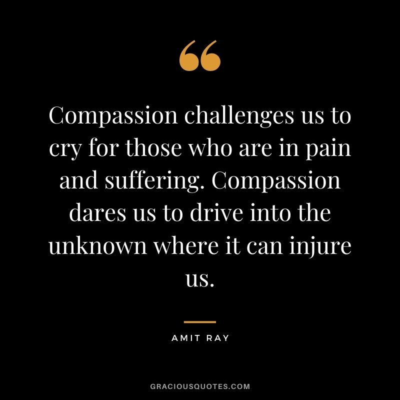 Compassion challenges us to cry for those who are in pain and suffering. Compassion dares us to drive into the unknown where it can injure us.