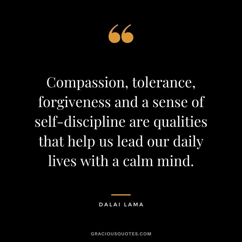 Compassion, tolerance, forgiveness and a sense of self-discipline are qualities that help us lead our daily lives with a calm mind. - Dalai Lama