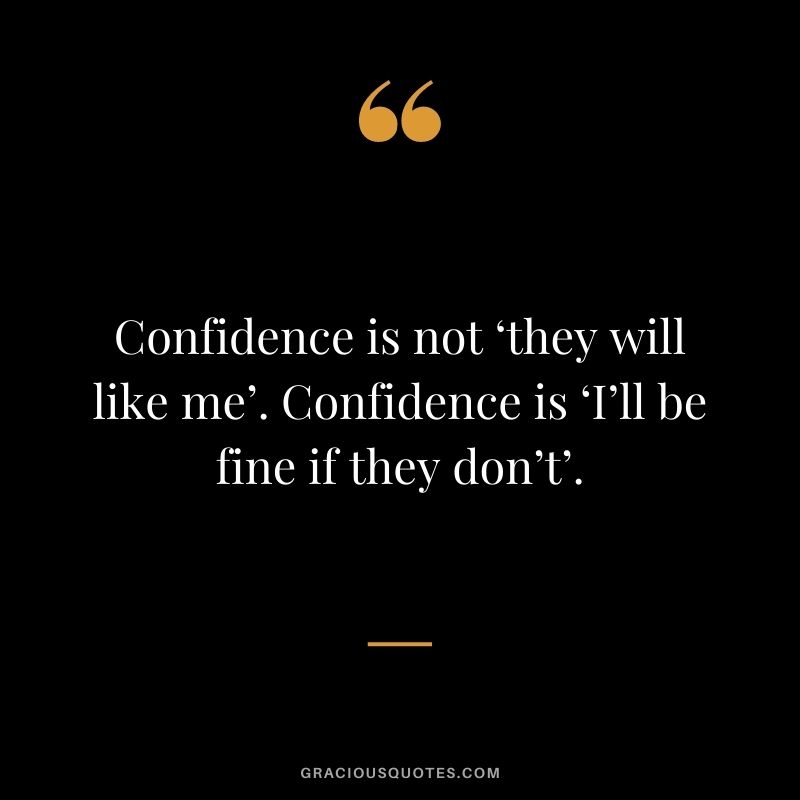 Confidence is not ‘they will like me’. Confidence is ‘I’ll be fine if they don’t’.
