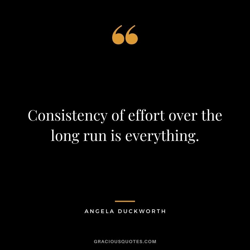 Consistency of effort over the long run is everything. - Angela Duckworth 