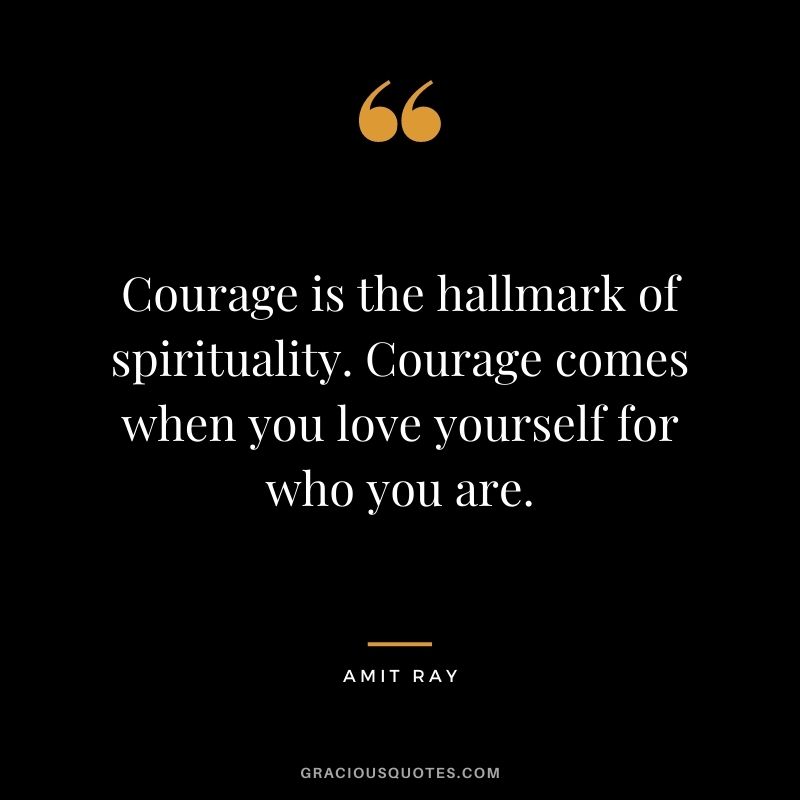 Courage is the hallmark of spirituality. Courage comes when you love yourself for who you are.