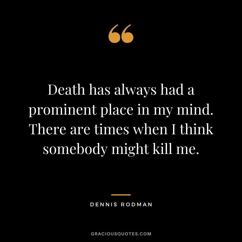 Death has always had a prominent place in my mind. There are times when I think somebody might kill me.