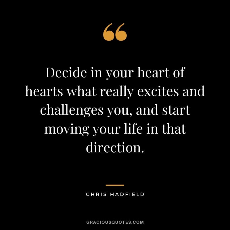Decide in your heart of hearts what really excites and challenges you, and start moving your life in that direction.