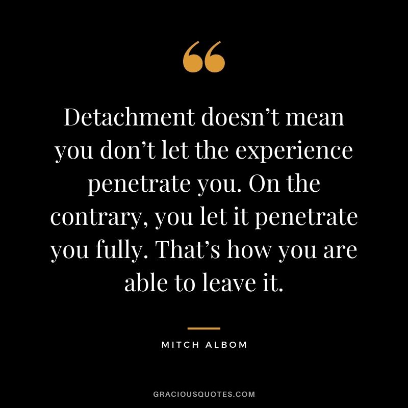 Detachment doesn’t mean you don’t let the experience penetrate you. On the contrary, you let it penetrate you fully. That’s how you are able to leave it.