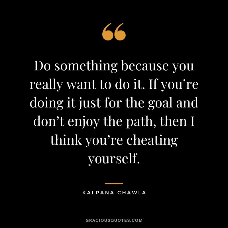 Do something because you really want to do it. If you’re doing it just for the goal and don’t enjoy the path, then I think you’re cheating yourself.