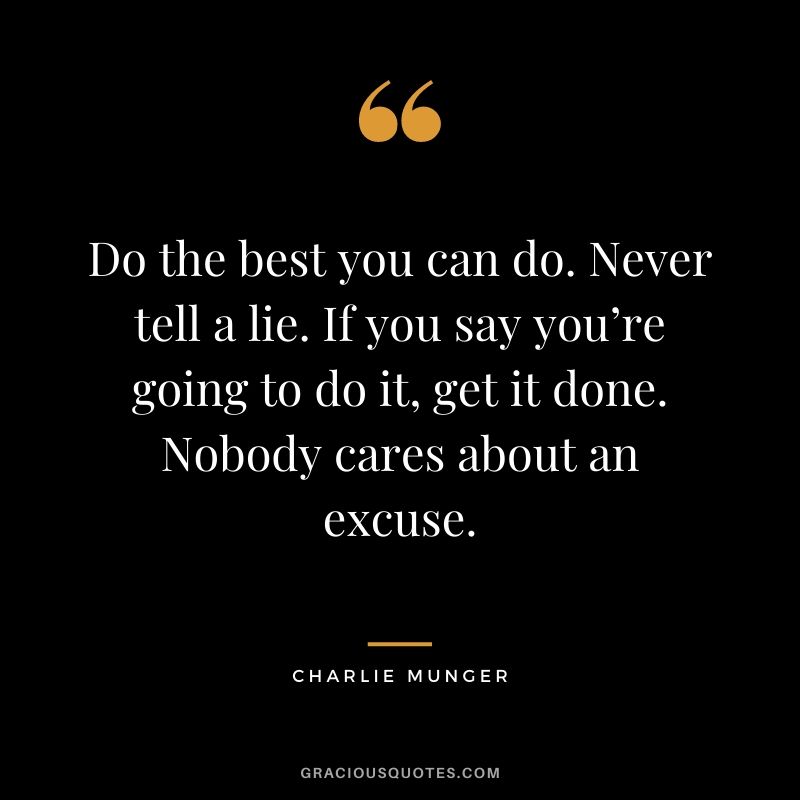 Do the best you can do. Never tell a lie. If you say you’re going to do it, get it done. Nobody cares about an excuse.
