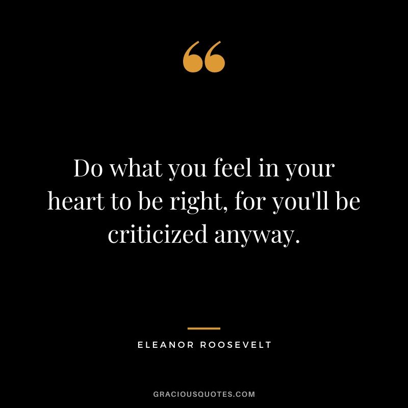 Do what you feel in your heart to be right, for you'll be criticized anyway. - Eleanor Roosevelt