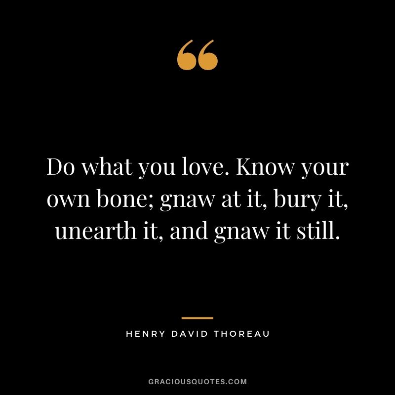 Do what you love. Know your own bone; gnaw at it, bury it, unearth it, and gnaw it still. - Henry David Thoreau