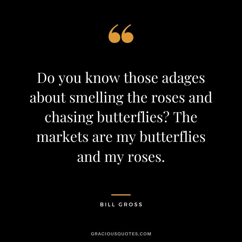Do you know those adages about smelling the roses and chasing butterflies The markets are my butterflies and my roses.