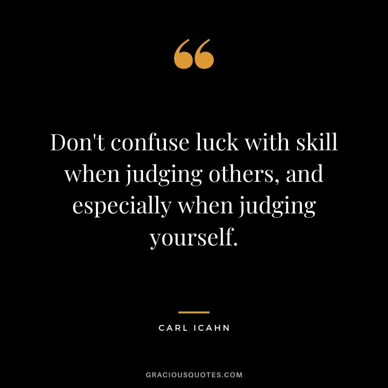 Don't confuse luck with skill when judging others, and especially when judging yourself.