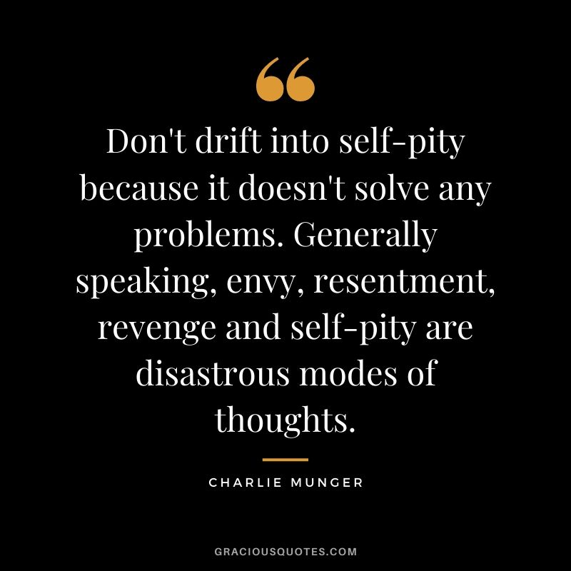 Don't drift into self-pity because it doesn't solve any problems. Generally speaking, envy, resentment, revenge and self-pity are disastrous modes of thoughts.