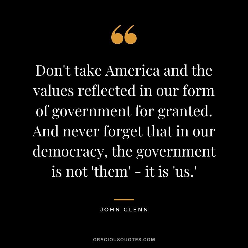 Don't take America and the values reflected in our form of government for granted. And never forget that in our democracy, the government is not 'them' - it is 'us.'