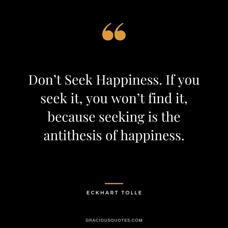 Don’t Seek Happiness. If you seek it, you won’t find it, because seeking is the antithesis of happiness.