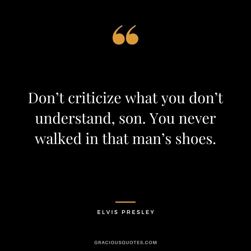 Don’t criticize what you don’t understand, son. You never walked in that man’s shoes.