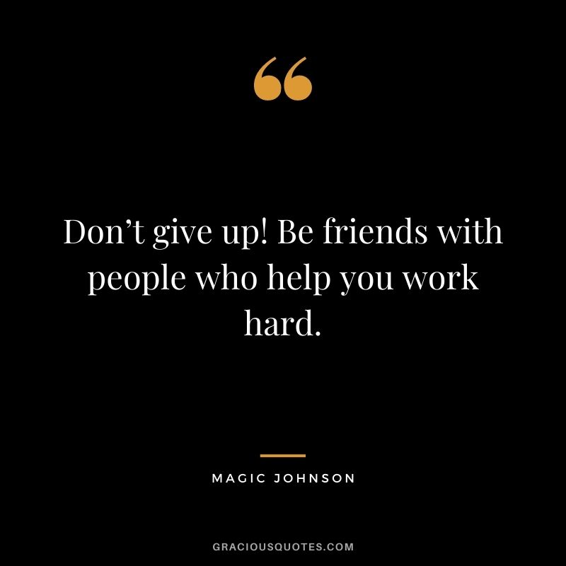 Don’t give up! Be friends with people who help you work hard.