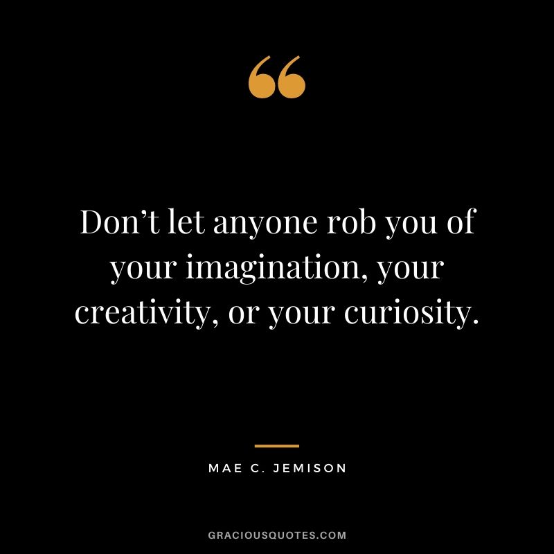 Don’t let anyone rob you of your imagination, your creativity, or your curiosity.