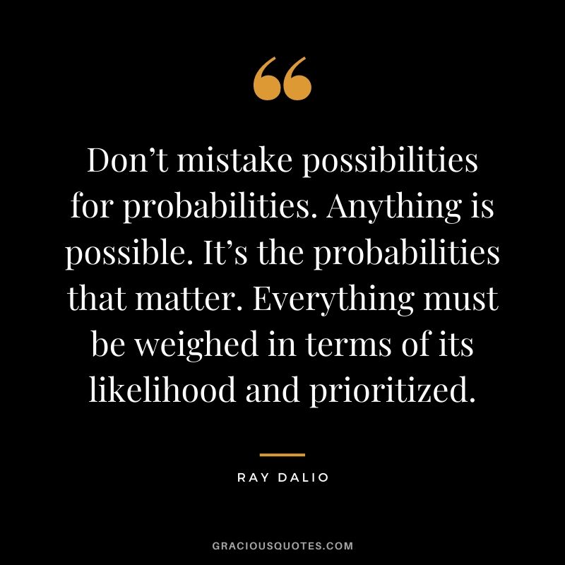 Don’t mistake possibilities for probabilities. Anything is possible. It’s the probabilities that matter. Everything must be weighed in terms of its likelihood and prioritized.