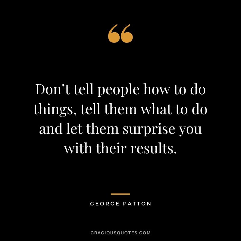 Don’t tell people how to do things, tell them what to do and let them surprise you with their results. - George Patton