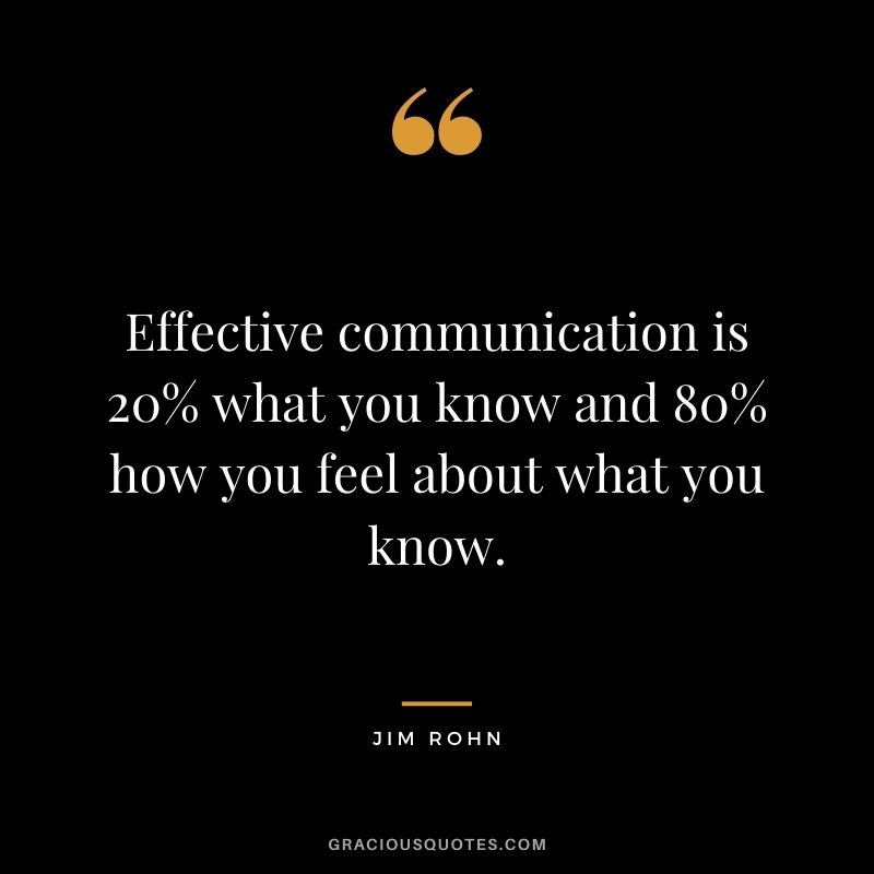 Effective communication is 20% what you know and 80% how you feel about what you know. - Jim Rohn