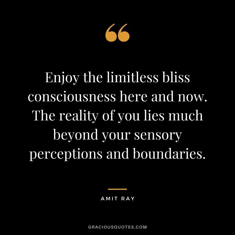 Enjoy the limitless bliss consciousness here and now. The reality of you lies much beyond your sensory perceptions and boundaries.