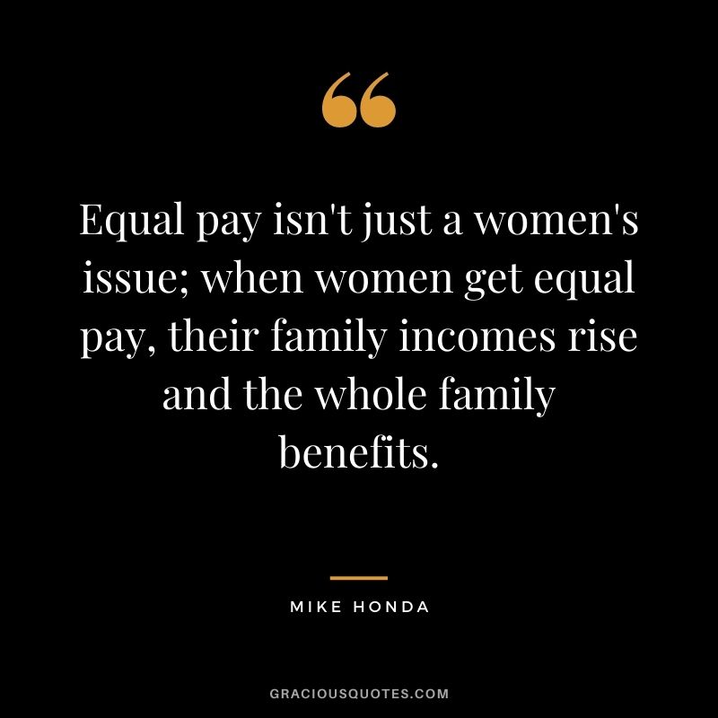 Equal pay isn't just a women's issue; when women get equal pay, their family incomes rise and the whole family benefits. - Mike Honda