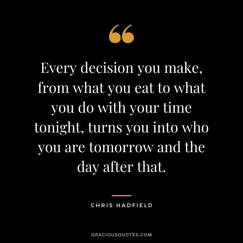 Every decision you make, from what you eat to what you do with your time tonight, turns you into who you are tomorrow and the day after that.