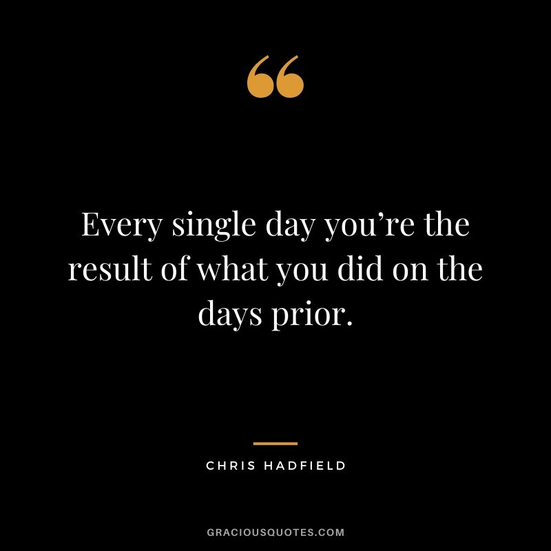 Every single day you’re the result of what you did on the days prior.