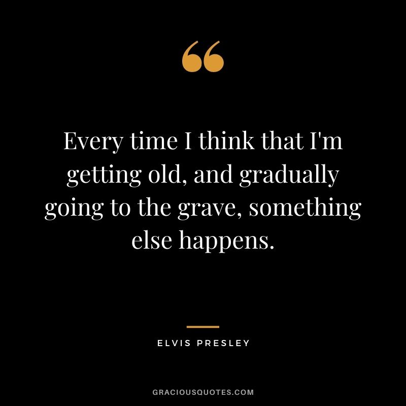 Every time I think that I'm getting old, and gradually going to the grave, something else happens.