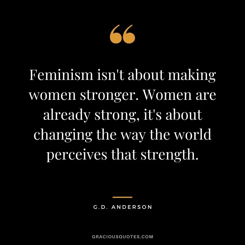Feminism isn't about making women stronger. Women are already strong, it's about changing the way the world perceives that strength. - G.D. Anderson