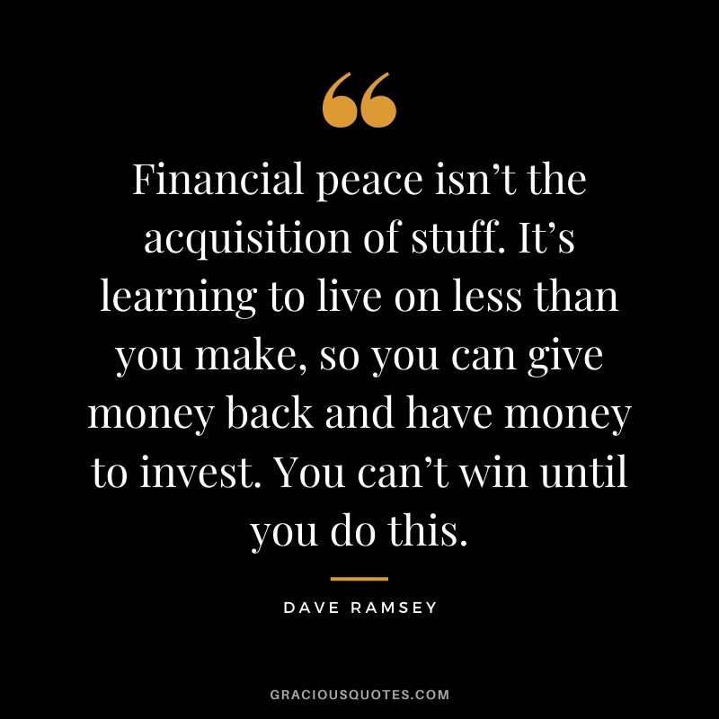 Financial peace isn’t the acquisition of stuff. It’s learning to live on less than you make, so you can give money back and have money to invest. You can’t win until you do this.