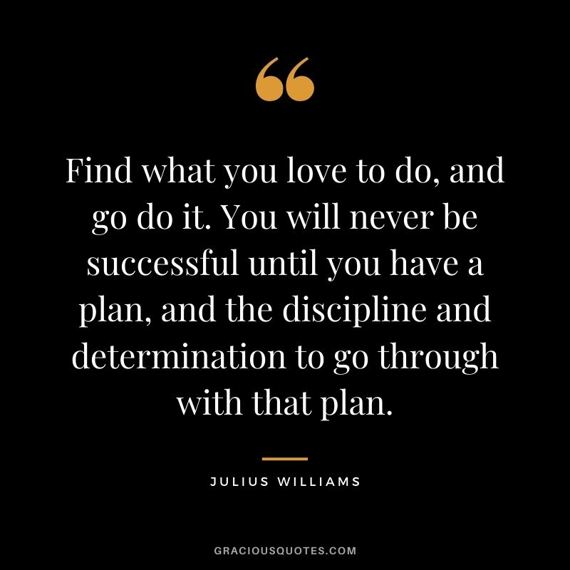 Find what you love to do, and go do it. You will never be successful until you have a plan, and the discipline and determination to go through with that plan. - Julius Williams