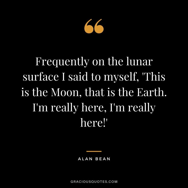 Frequently on the lunar surface I said to myself, 'This is the Moon, that is the Earth. I'm really here, I'm really here!'