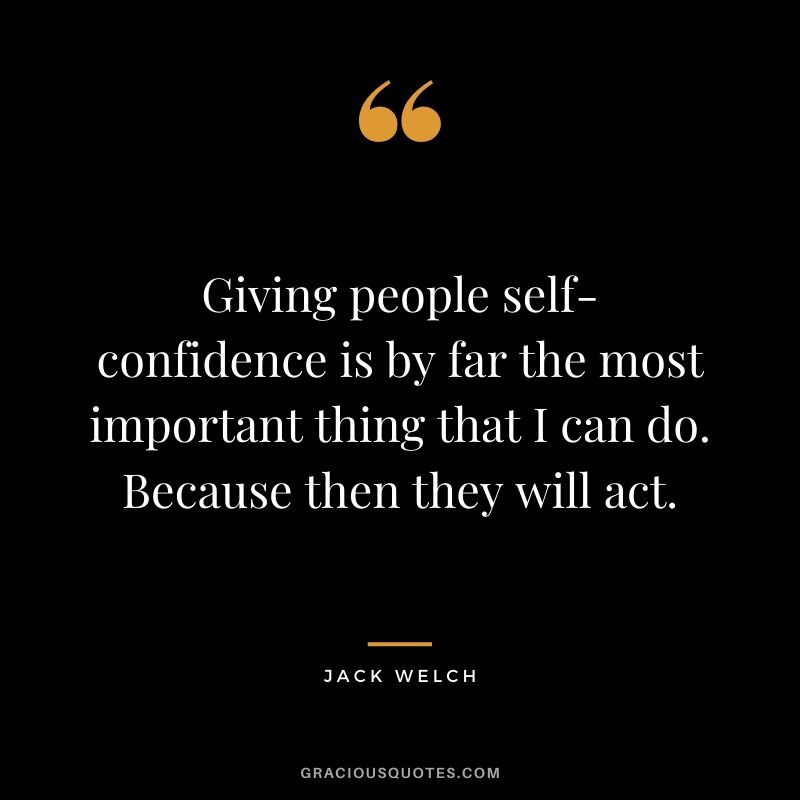 Giving people self-confidence is by far the most important thing that I can do. Because then they will act.