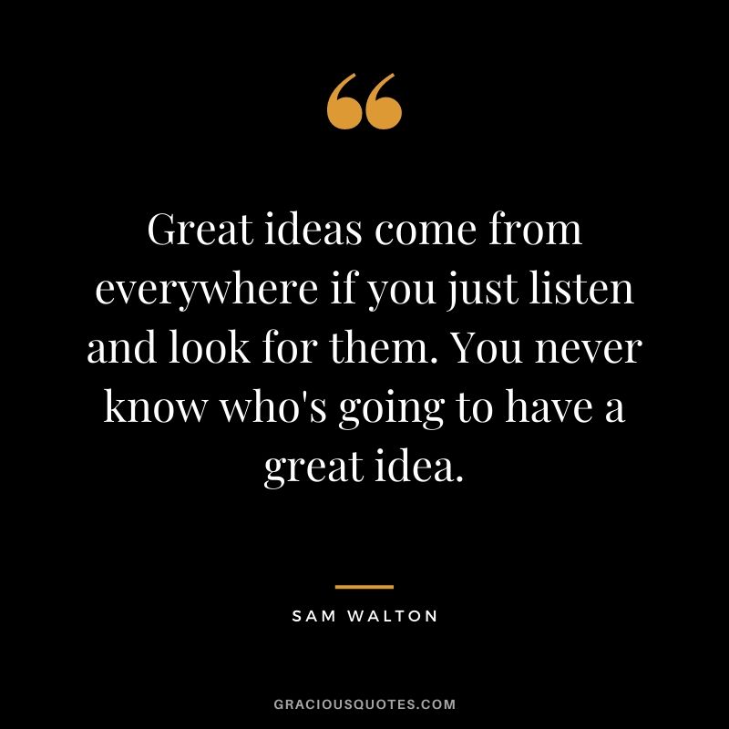 Great ideas come from everywhere if you just listen and look for them. You never know who's going to have a great idea.