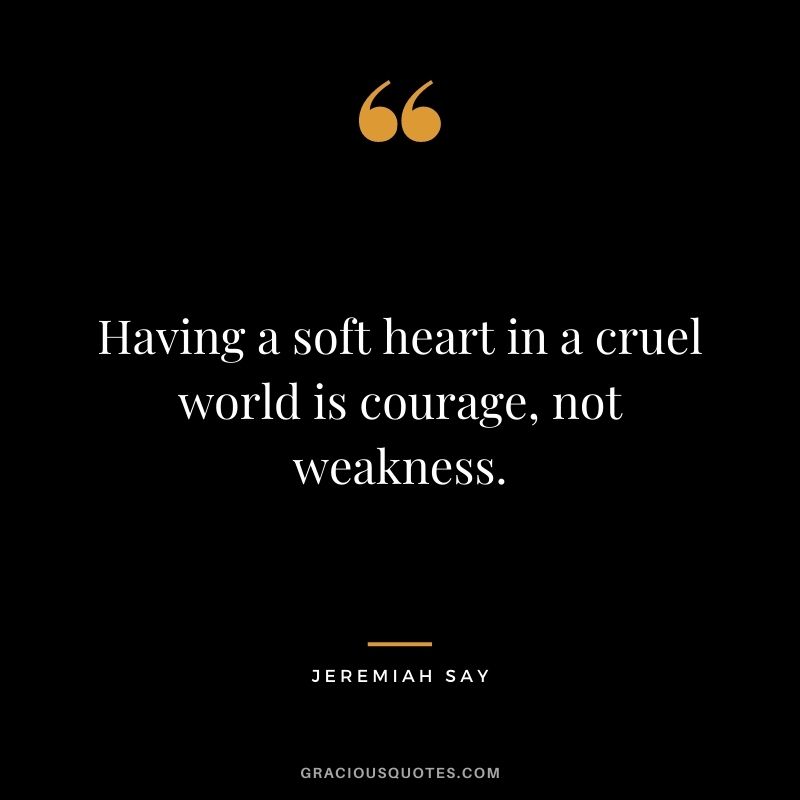 Having a soft heart in a cruel world is courage, not weakness. - Jeremiah Say