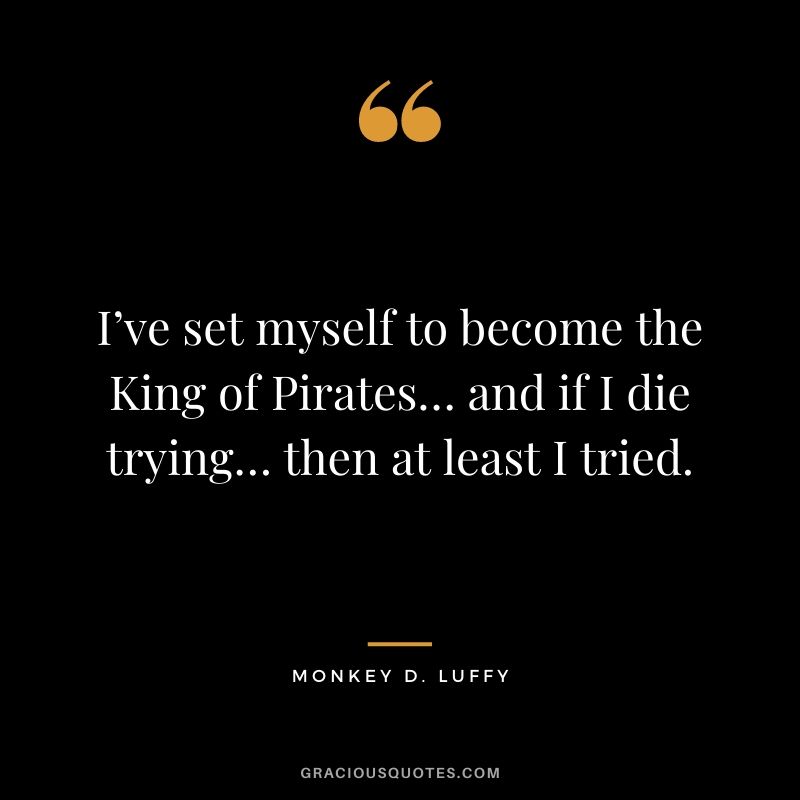 I’ve set myself to become the King of Pirates… and if I die trying… then at least I tried.