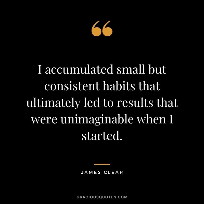 I accumulated small but consistent habits that ultimately led to results that were unimaginable when I started. - James Clear