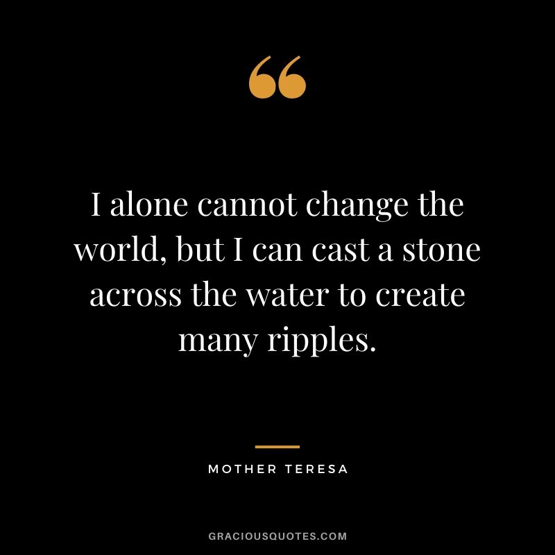 I alone cannot change the world, but I can cast a stone across the water to create many ripples. - Mother Teresa