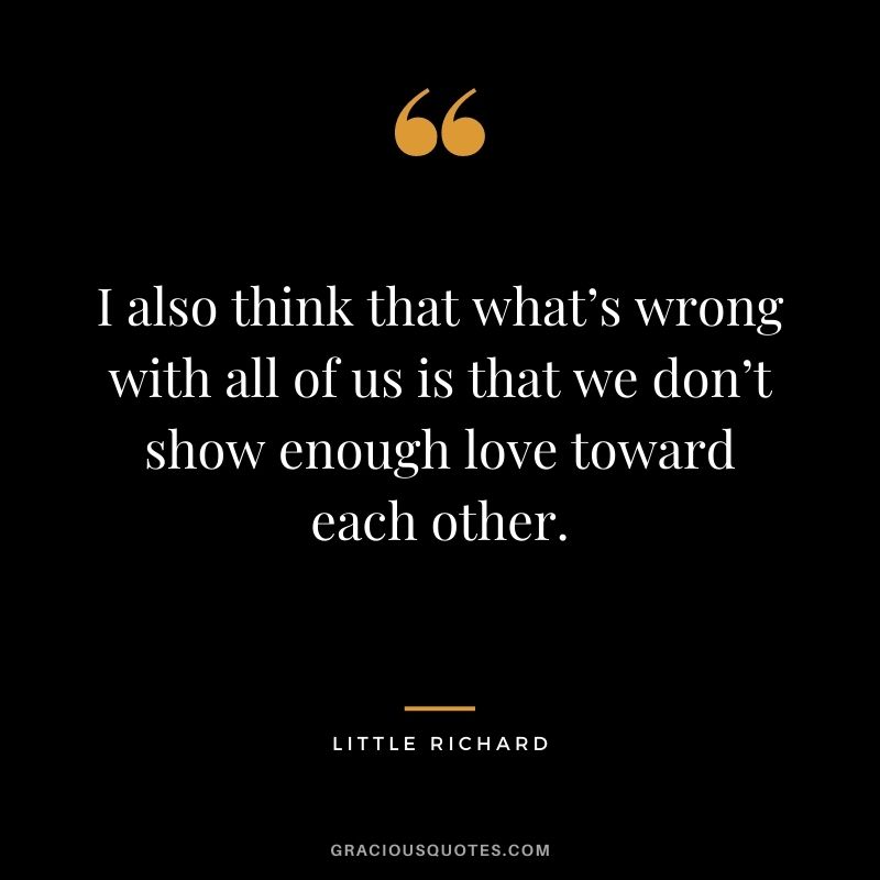 I also think that what’s wrong with all of us is that we don’t show enough love toward each other.