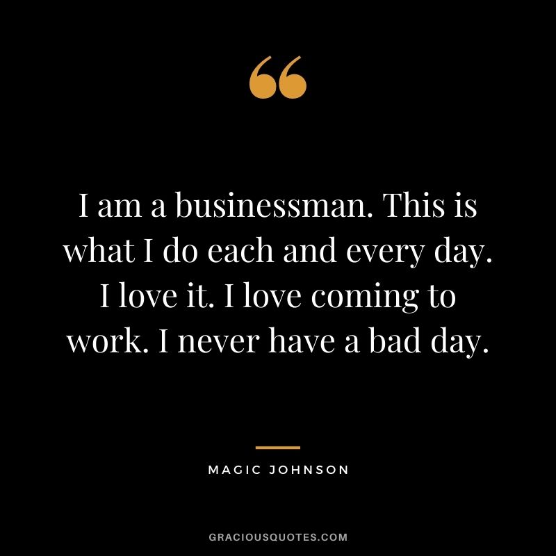 I am a businessman. This is what I do each and every day. I love it. I love coming to work. I never have a bad day.