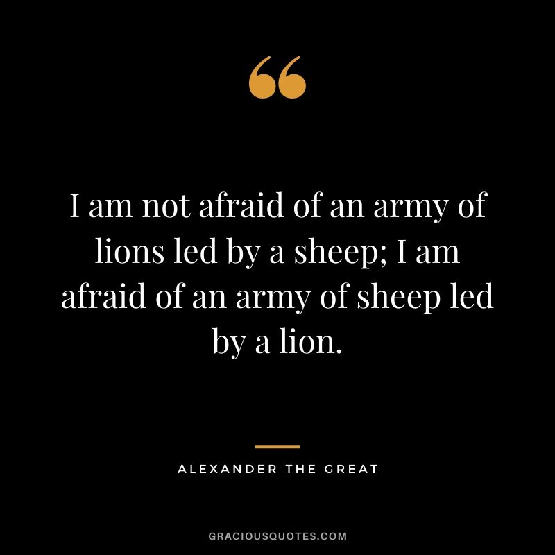 I am not afraid of an army of lions led by a sheep; I am afraid of an army of sheep led by a lion. - Alexander the Great