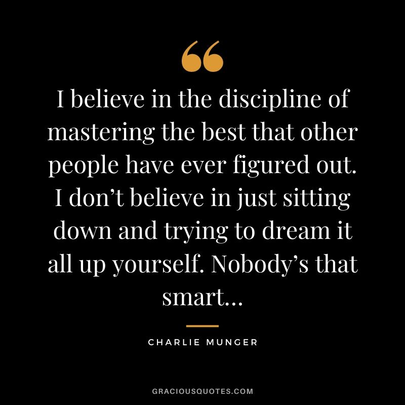 I believe in the discipline of mastering the best that other people have ever figured out. I don’t believe in just sitting down and trying to dream it all up yourself. Nobody’s that smart…