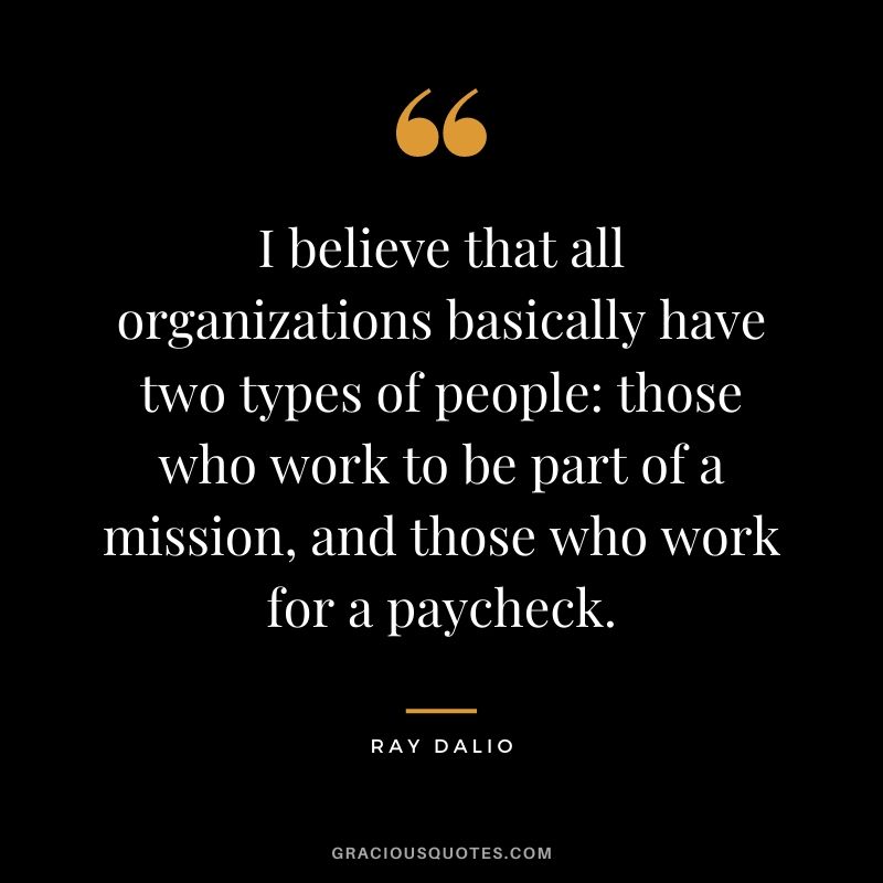 I believe that all organizations basically have two types of people: those who work to be part of a mission, and those who work for a paycheck.