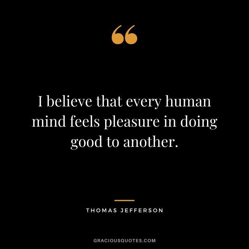I believe that every human mind feels pleasure in doing good to another.