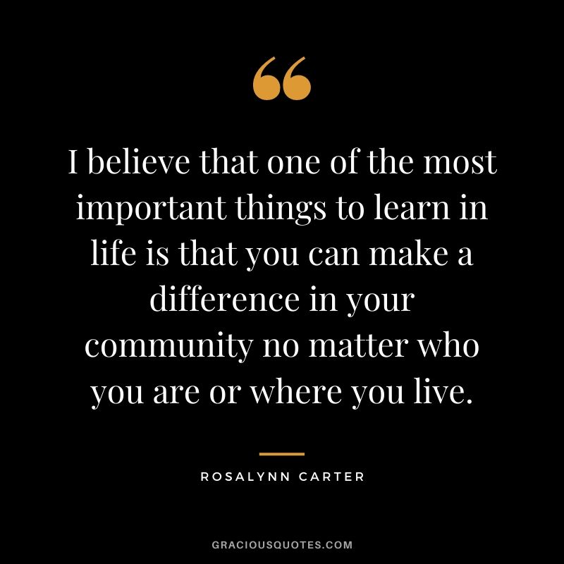 I believe that one of the most important things to learn in life is that you can make a difference in your community no matter who you are or where you live.