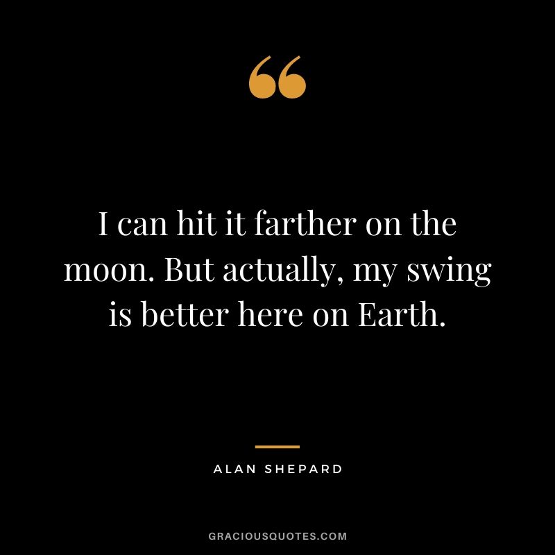 I can hit it farther on the moon. But actually, my swing is better here on Earth.