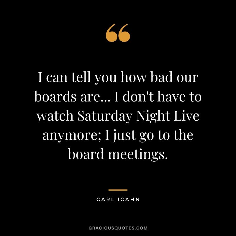 I can tell you how bad our boards are... I don't have to watch Saturday Night Live anymore; I just go to the board meetings.